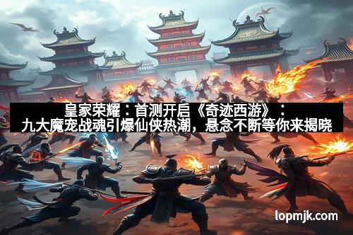 皇家荣耀：首测开启《奇迹西游》：九大魔宠战魂引爆仙侠热潮，悬念不断等你来揭晓